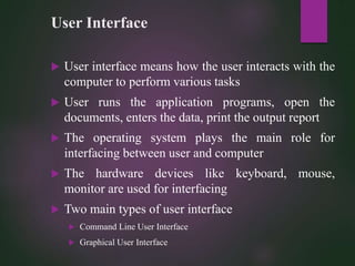 User Interface
 User interface means how the user interacts with the
computer to perform various tasks
 User runs the application programs, open the
documents, enters the data, print the output report
 The operating system plays the main role for
interfacing between user and computer
 The hardware devices like keyboard, mouse,
monitor are used for interfacing
 Two main types of user interface
 Command Line User Interface
 Graphical User Interface
 