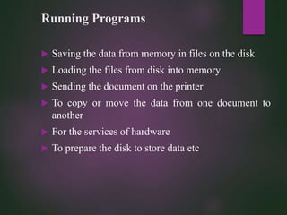 Running Programs
 Saving the data from memory in files on the disk
 Loading the files from disk into memory
 Sending the document on the printer
 To copy or move the data from one document to
another
 For the services of hardware
 To prepare the disk to store data etc
 