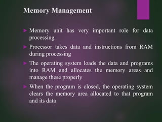 Memory Management
 Memory unit has very important role for data
processing
 Processor takes data and instructions from RAM
during processing
 The operating system loads the data and programs
into RAM and allocates the memory areas and
manage these properly
 When the program is closed, the operating system
clears the memory area allocated to that program
and its data
 