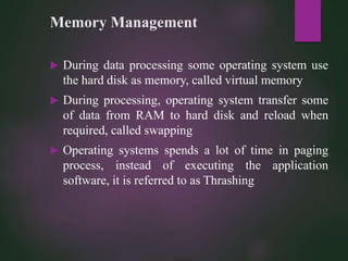 Memory Management
 During data processing some operating system use
the hard disk as memory, called virtual memory
 During processing, operating system transfer some
of data from RAM to hard disk and reload when
required, called swapping
 Operating systems spends a lot of time in paging
process, instead of executing the application
software, it is referred to as Thrashing
 