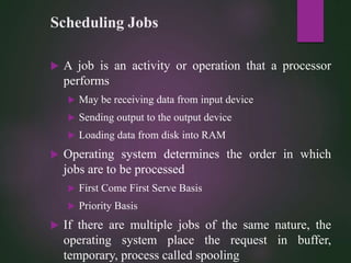 Scheduling Jobs
 A job is an activity or operation that a processor
performs
 May be receiving data from input device
 Sending output to the output device
 Loading data from disk into RAM
 Operating system determines the order in which
jobs are to be processed
 First Come First Serve Basis
 Priority Basis
 If there are multiple jobs of the same nature, the
operating system place the request in buffer,
temporary, process called spooling
 