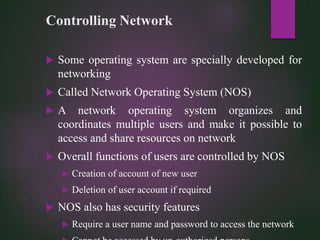 Controlling Network
 Some operating system are specially developed for
networking
 Called Network Operating System (NOS)
 A network operating system organizes and
coordinates multiple users and make it possible to
access and share resources on network
 Overall functions of users are controlled by NOS
 Creation of account of new user
 Deletion of user account if required
 NOS also has security features
 Require a user name and password to access the network
 
