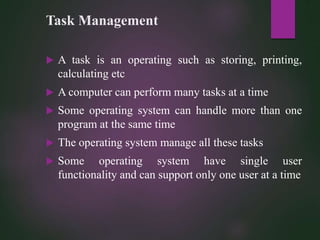 Task Management
 A task is an operating such as storing, printing,
calculating etc
 A computer can perform many tasks at a time
 Some operating system can handle more than one
program at the same time
 The operating system manage all these tasks
 Some operating system have single user
functionality and can support only one user at a time
 