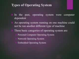 Types of Operating System
 In the past, operating system were computer
dependent
 An operating system running on one machine could
not be run another different type of machine
 Three basic categories of operating system are:
 Personal Computer Operating System
 Network Operating System
 Embedded Operating System
 