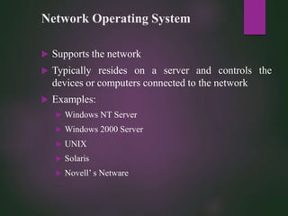 Network Operating System
 Supports the network
 Typically resides on a server and controls the
devices or computers connected to the network
 Examples:
 Windows NT Server
 Windows 2000 Server
 UNIX
 Solaris
 Novell’ s Netware
 