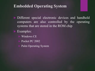 Embedded Operating System
 Different special electronic devices and handheld
computers are also controlled by the operating
systems that are stored in the ROM chip
 Examples:
 Windows CE
 Pocket PC 2002
 Palm Operating System
 