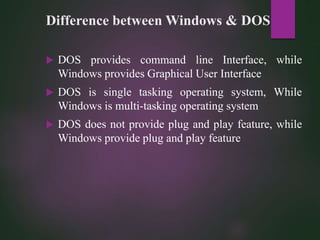 Difference between Windows & DOS
 DOS provides command line Interface, while
Windows provides Graphical User Interface
 DOS is single tasking operating system, While
Windows is multi-tasking operating system
 DOS does not provide plug and play feature, while
Windows provide plug and play feature
 