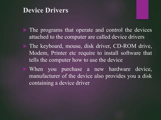 Device Drivers
 The programs that operate and control the devices
attached to the computer are called device drivers
 The keyboard, mouse, disk driver, CD-ROM drive,
Modem, Printer etc require to install software that
tells the computer how to use the device
 When you purchase a new hardware device,
manufacturer of the device also provides you a disk
containing a device driver
 