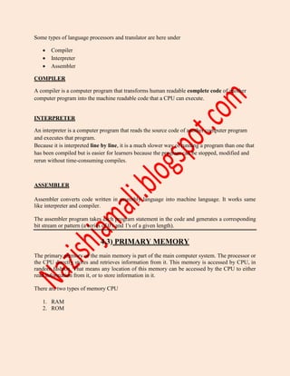 Some types of language processors and translator are here under
 Compiler
 Interpreter
 Assembler
COMPILER
A compiler is a computer program that transforms human readable complete code of another
computer program into the machine readable code that a CPU can execute.
INTERPRETER
An interpreter is a computer program that reads the source code of another computer program
and executes that program.
Because it is interpreted line by line, it is a much slower way of running a program than one that
has been compiled but is easier for learners because the program can be stopped, modified and
rerun without time-consuming compiles.
ASSEMBLER
Assembler converts code written in assembly language into machine language. It works same
like interpreter and compiler.
The assembler program takes each program statement in the code and generates a corresponding
bit stream or pattern (a series of 0's and 1's of a given length).
4.3) PRIMARY MEMORY
The primary memory or the main memory is part of the main computer system. The processor or
the CPU directly stores and retrieves information from it. This memory is accessed by CPU, in
random fashion. That means any location of this memory can be accessed by the CPU to either
read information from it, or to store information in it.
There are two types of memory CPU
1. RAM
2. ROM
 