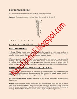HOW TO MAKE BINARY
We can convert decimal function in to binary by following technique:
Example: if we want to convert 156 in to binary then we will divide it by 2.
2)156 0
2)78 0
2)39 1
2)19 1
2)9 1
2)4 0
2)2 0
2)1 1
0
0 0 1 1 1 0 0 1 0
1 2 4 8 16 32 64 128 256
WHAT IS STORAGE?
A Storage Medium (media is the plural) is the physical material on which items are kept. A
storage device is the computer hardware that records and retrieves items to and from a storage
medium. Storage devices can function as sources of input and output.
When storage devices transfer items from a storage medium into memory – a process called
reading – they function as sources of input. When storage devices transfer items from memory
to a storage medium – a process called writing – they function as sources of output. Types of
storage media include floppy disks, hard disks, compact discs, tape, PC Cards and microfilm etc.
DIFFERENCE B/W MEMORY & STORAGE MEDIUM
Memory, which is composed of one or more chips on the motherboard, is a temporary holding
place for data and instructions during processing. The contents of volatile memory, such as
RAM, are lost when the power to the computer is turned off.
The contents of nonvolatile memory, such as ROM, are not lost when power is removed from
the computer.
Storage holds items such as data, instructions, and information for future use; that is, storage
holds these items while they are not being processed. Storage is nonvolatile, which means the
items in storage are retained even when power is removed from the computer. Compared to
memory, the access time (the time it takes to locate a single item) for storage is slow.
 