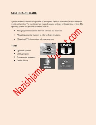SYSTEM SOFTWARE
Systems software controls the operation of a computer. Without systems software a computer
would not function. The most important piece of systems software is the operating system. The
operating system will perform vital tasks such as:
 Managing communications between software and hardware.
 Allocating computer memory to other software programs.
 Allocating CPU time to other software programs.
TYPES
 Operation systems
 Utility program
 Programming languages
 Device drivers
 