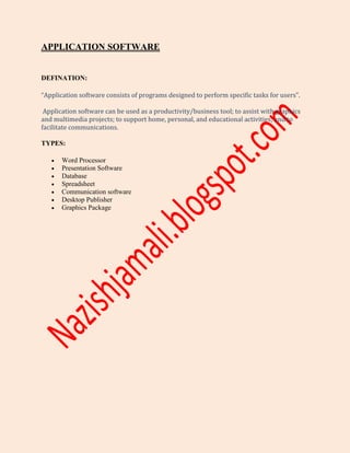 APPLICATION SOFTWARE
DEFINATION:
“Application software consists of programs designed to perform specific tasks for users”.
Application software can be used as a productivity/business tool; to assist with graphics
and multimedia projects; to support home, personal, and educational activities; and to
facilitate communications.
TYPES:
 Word Processor
 Presentation Software
 Database
 Spreadsheet
 Communication software
 Desktop Publisher
 Graphics Package
 