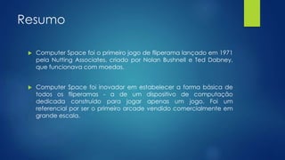 Resumo
 Computer Space foi o primeiro jogo de fliperama lançado em 1971
pela Nutting Associates, criado por Nolan Bushnell e Ted Dabney,
que funcionava com moedas.
 Computer Space foi inovador em estabelecer a forma básica de
todos os fliperamas - a de um dispositivo de computação
dedicada construído para jogar apenas um jogo. Foi um
referencial por ser o primeiro arcade vendido comercialmente em
grande escala.
 
