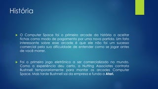 História
 O Computer Space foi o primeiro arcade da história a aceitar
fichas como modo de pagamento por uma nova partida. Um fato
interessante sobre esse arcade é que ele não foi um sucesso
comercial pela sua dificuldade de entender como se jogar antes
de você morrer.
 Foi o primeiro jogo eletrônico a ser comercializado no mundo.
Como a experiência deu certo, a Nutting Associates contrata
Bushnell temporariamente para montar os arcades Computer
Space. Mais tarde Bushnell sai da empresa e funda a Atari.
 