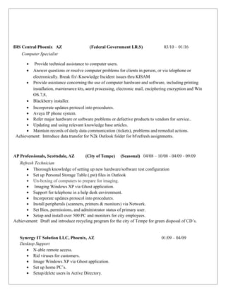 IRS Central Phoenix AZ (Federal Government I.R.S) 03/10 – 01/16
Computer Specialist
• Provide technical assistance to computer users.
• Answer questions or resolve computer problems for clients in person, or via telephone or
electronically. Break fix Knowledge Incident issues thru KISAM
• Provide assistance concerning the use of computer hardware and software, including printing
installation, maintenance kits, word processing, electronic mail, enciphering encryption and Win
OS.7,8,
• Blackberry installer.
• Incorporate updates protocol into procedures.
• Avaya IP phone system.
• Refer major hardware or software problems or defective products to vendors for service..
• Updating and using relevant knowledge base articles.
• Maintain records of daily data communication (tickets), problems and remedial actions.
Achievement: Introduce data transfer for N2k Outlook folder for bfrefresh assignments.
AP Professionals, Scottsdale, AZ (City of Tempe) (Seasonal) 04/08 – 10/08 - 04/09 - 09/09
Refresh Technician
• Thorough knowledge of setting up new hardware/software test configuration
• Set up Personal Storage Table (.pst) files in Outlook
• Un-boxing of computers to prepare for imaging.
• Imaging Windows XP via Ghost application.
• Support for telephone in a help desk environment.
• Incorporate updates protocol into procedures.
• Install peripherals (scanners, printers & monitors) via Network.
• Set Bios, permissions, and administrator status of primary user.
• Setup and install over 500 PC and monitors for city employees.
Achievement: Draft and introduce recycling program for the city of Tempe for green disposal of CD’s.
Synergy IT Solution LLC, Phoenix, AZ 01/09 – 04/09
Desktop Support
• N-able remote access.
• Rid viruses for customers.
• Image Windows XP via Ghost application.
• Set up home PC’s.
• Setup/delete users in Active Directory.
 