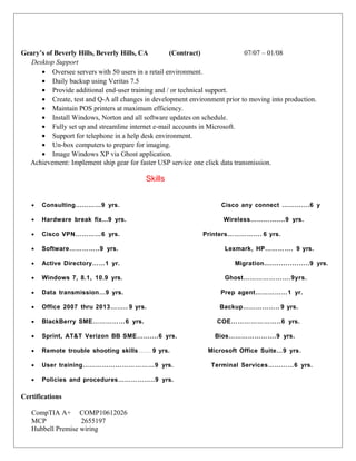 Geary’s of Beverly Hills, Beverly Hills, CA (Contract) 07/07 – 01/08
Desktop Support
• Oversee servers with 50 users in a retail environment.
• Daily backup using Veritas 7.5
• Provide additional end-user training and / or technical support.
• Create, test and Q-A all changes in development environment prior to moving into production.
• Maintain POS printers at maximum efficiency.
• Install Windows, Norton and all software updates on schedule.
• Fully set up and streamline internet e-mail accounts in Microsoft.
• Support for telephone in a help desk environment.
• Un-box computers to prepare for imaging.
• Image Windows XP via Ghost application.
Achievement: Implement ship gear for faster USP service one click data transmission.
Skills
•
• Consulting…………9 yrs. Cisco any connect ………….6 y
• Hardware break fix...9 yrs. Wireless…………....9 yrs.
• Cisco VPN…………6 yrs. Printers……………. 6 yrs.
• Software…………..9 yrs. Lexmark, HP…………. 9 yrs.
• Active Directory……1 yr. Migration.....................9 yrs.
• Windows 7, 8.1, 10.9 yrs. Ghost………………….9yrs.
• Data transmission…9 yrs. Prep agent……………1 yr.
• Office 2007 thru 2013…….. 9 yrs. Backup…………….. 9 yrs.
• BlackBerry SME……………6 yrs. COE…………………..6 yrs.
• Sprint, AT&T Verizon BB SME……....6 yrs. Bios………………….9 yrs.
• Remote trouble shooting skills…… 9 yrs. Microsoft Office Suite…9 yrs.
• User training……………………………9 yrs. Terminal Services…………6 yrs.
• Policies and procedures……………..9 yrs.
Certifications
CompTIA A+ COMP10612026
MCP 2655197
Hubbell Premise wiring
 