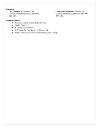Education
CEI College CA Panorama City Long Medical Institute Phoenix AZ
Diploma Computer Services 05/2002 Diploma Pharmacy Technician 06/1991
3.20 GPA 3.80 GPA
Interests/awards
• American Cancer Society Relay for Life.
• Family Piece’s.
• A Child's Desire benefit.
• St. Vincent De Paul Society in Phoenix AZ
• Perfect attendance awards while attending CEI College.
 