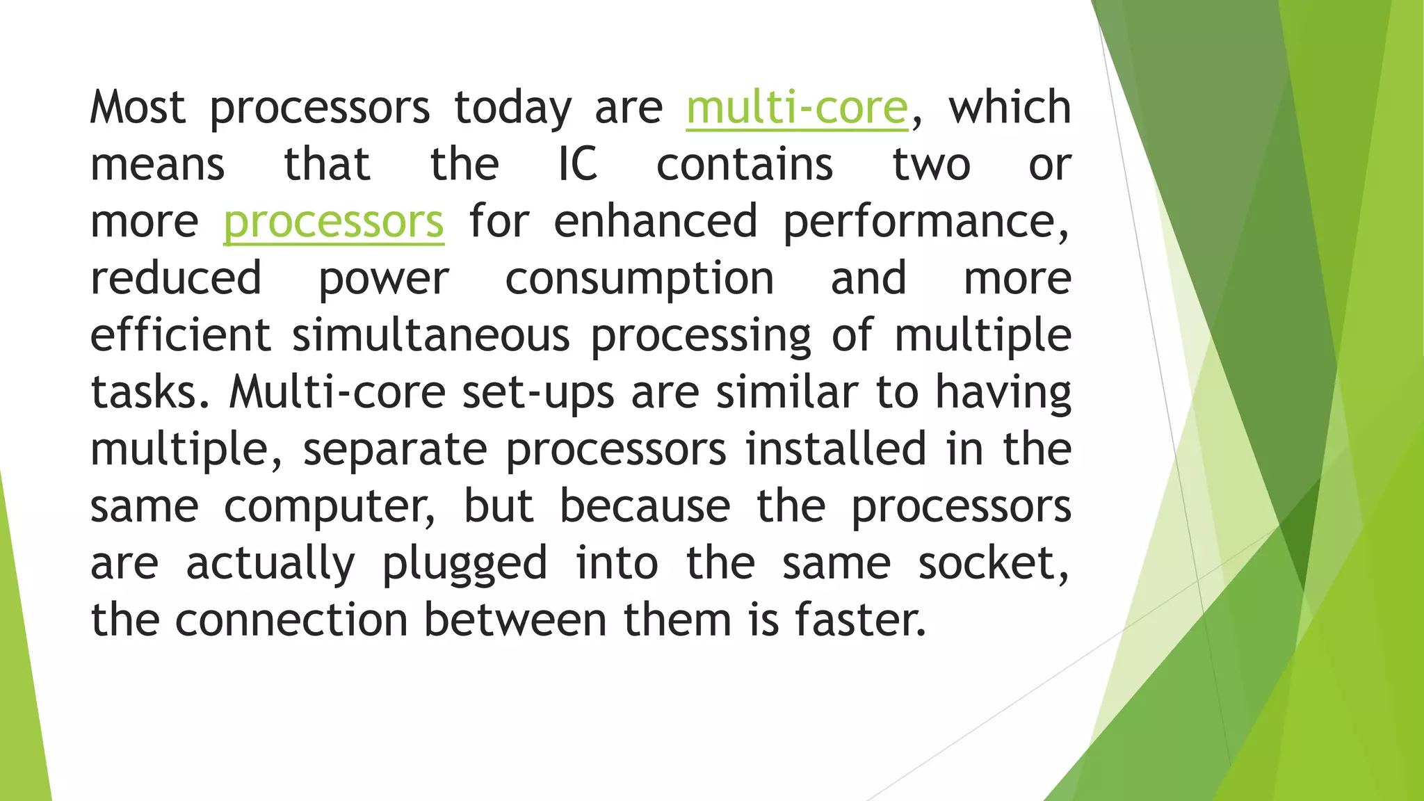 Most processors today are multi-core, which
means that the IC contains two or
more processors for enhanced performance,
reduced power consumption and more
efficient simultaneous processing of multiple
tasks. Multi-core set-ups are similar to having
multiple, separate processors installed in the
same computer, but because the processors
are actually plugged into the same socket,
the connection between them is faster.
 
