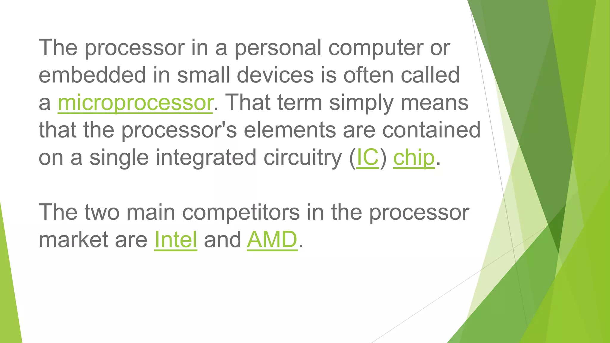 The processor in a personal computer or
embedded in small devices is often called
a microprocessor. That term simply means
that the processor's elements are contained
on a single integrated circuitry (IC) chip.
The two main competitors in the processor
market are Intel and AMD.
 