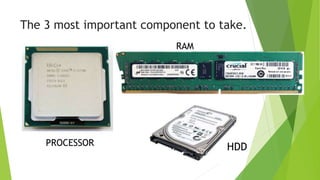 The 3 most important component to take.
PROCESSOR
RAM
HDD
 