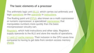 The basic elements of a processor
The arithmetic logic unit (ALU), which carries out arithmetic and
logic operations on the operands in instructions.
The floating point unit (FPU), also known as a math coprocessor
or numeric coprocessor, a specialized coprocessor that
manipulates numbers more quickly than the basic
microprocessor circuitry can.
Registers, which hold instructions and other data. Registers
supply operands to the ALU and store the results of operations.
L1 and L2 cache memory. Their inclusion in the CPU saves time
compared to having to get data from random access memory
(RAM).
 