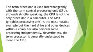 The term processor is used interchangeably
with the term central processing unit (CPU),
although strictly speaking, the CPU is not the
only processor in a computer. The GPU
(graphics processing unit) is the most notable
example but the hard drive and other devices
within a computer also perform some
processing independently. Nevertheless, the
term processor is generally understood to
mean the CPU.
 