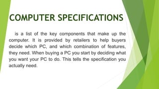COMPUTER SPECIFICATIONS
is a list of the key components that make up the
computer. It is provided by retailers to help buyers
decide which PC, and which combination of features,
they need. When buying a PC you start by deciding what
you want your PC to do. This tells the specification you
actually need.
 