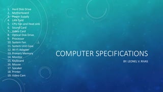 COMPUTER SPECIFICATIONS
BY: LEONEL V. RIVAS
1. Hard Disk Drive
2. Motherboard
3. Power Supply
4. LAN Card
5. CPU Fan and Heat sink
6. Sound Card
7. Video Card
8. Optical Disk Drive
9. Processor
10. System Fan
11. System Unit Case
12. Wi-Fi Adapter
13. Primary Memory
14. Monitor
15. Keyboard
16. Mouse
17. Speaker
18. Printer
19. Video Cam
 