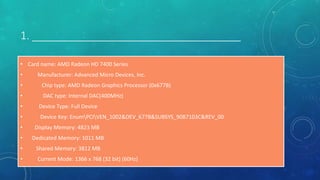 1. ___________________________________
• Card name: AMD Radeon HD 7400 Series
• Manufacturer: Advanced Micro Devices, Inc.
• Chip type: AMD Radeon Graphics Processor (0x677B)
• DAC type: Internal DAC(400MHz)
• Device Type: Full Device
• Device Key: EnumPCIVEN_1002&DEV_677B&SUBSYS_90B7103C&REV_00
• Display Memory: 4823 MB
• Dedicated Memory: 1011 MB
• Shared Memory: 3812 MB
• Current Mode: 1366 x 768 (32 bit) (60Hz)
 