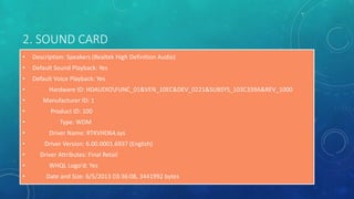 2. SOUND CARD
• Description: Speakers (Realtek High Definition Audio)
• Default Sound Playback: Yes
• Default Voice Playback: Yes
• Hardware ID: HDAUDIOFUNC_01&VEN_10EC&DEV_0221&SUBSYS_103C339A&REV_1000
• Manufacturer ID: 1
• Product ID: 100
• Type: WDM
• Driver Name: RTKVHD64.sys
• Driver Version: 6.00.0001.6937 (English)
• Driver Attributes: Final Retail
• WHQL Logo'd: Yes
• Date and Size: 6/5/2013 03:36:08, 3441992 bytes
 