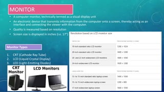 MONITOR
• A computer monitor, technically termed as a visual display unit
• An electronic device that transmits information from the computer onto a screen, thereby acting as an
interface and connecting the viewer with the computer.
• Quality is measured based on resolution
• Screen size is displayed in inches (i.e. 17”)
1. CRT (Cathode Ray Tube)
2. LCD (Liquid Crystal Display)
3. LED (Light-Emitting Diodes)
Monitor Types
 
