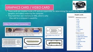 GRAPHICS CARD / VIDEO CARD
• These cards are installed inside a PC and are responsible for determining the quality of the visual
(graphics and video) output by the computer.
• They hold their own memory (in MB), which is why
they add to a computer’s capability.
Video Card Output Connectors
 