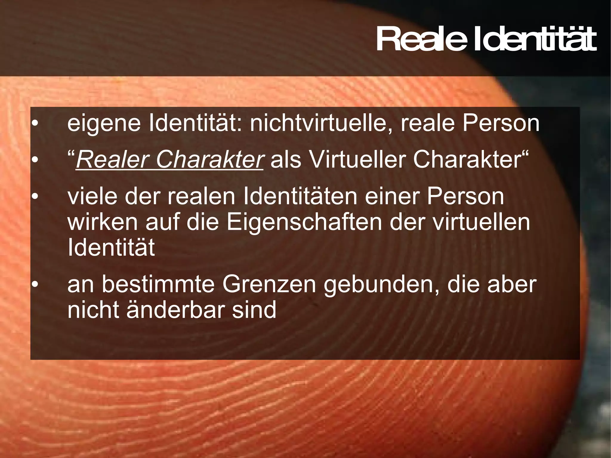 eigene Identität: nichtvirtuelle, reale Person “ Realer Charakter  als Virtueller Charakter“ viele der realen Identitäten einer Person wirken auf die Eigenschaften der virtuellen Identität an bestimmte Grenzen gebunden, die aber nicht änderbar sind Reale Identität 