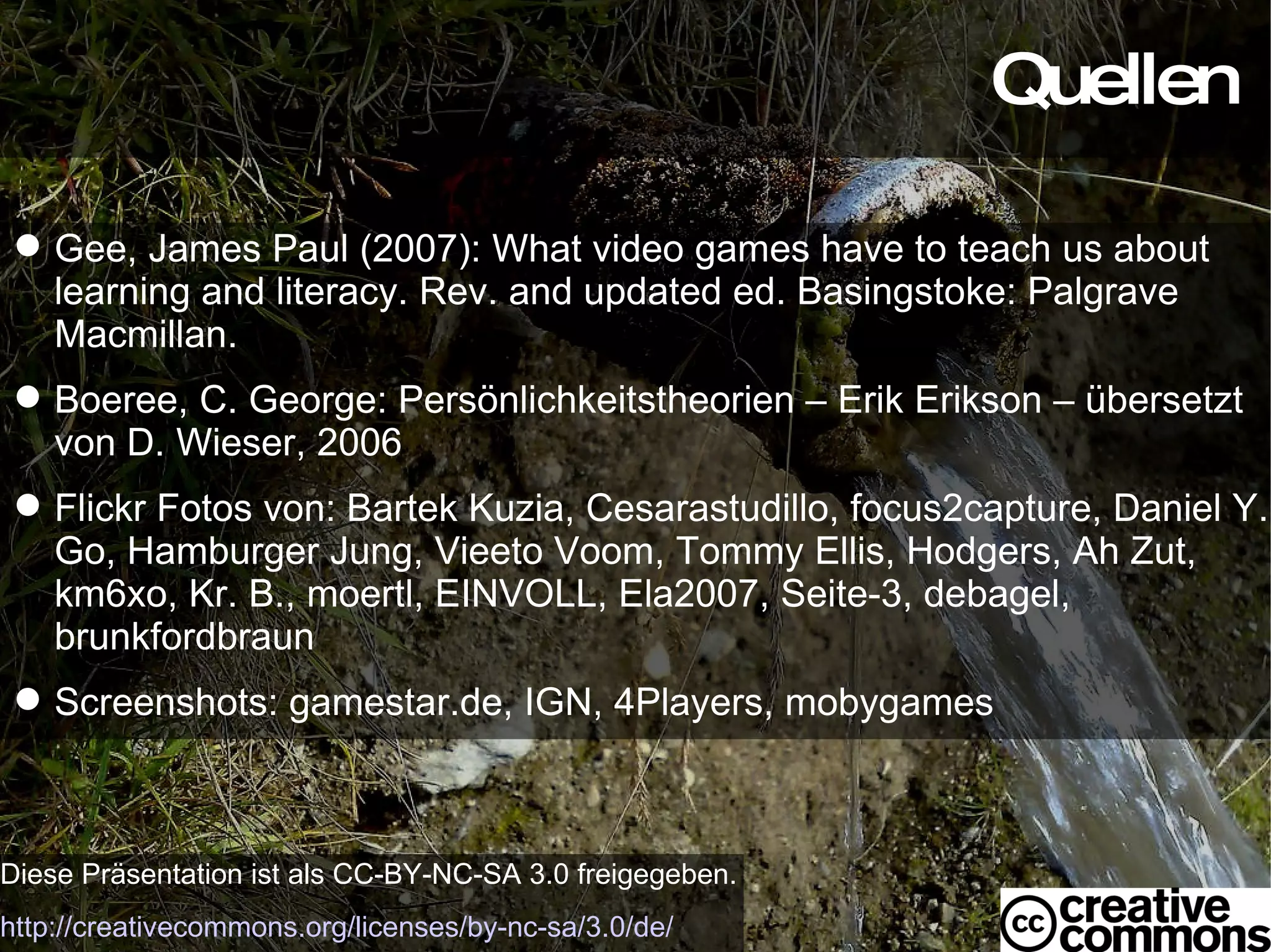 Quellen Diese Präsentation ist als CC-BY-NC-SA 3.0 freigegeben. http://creativecommons.org/licenses/by-nc-sa/3.0/de/ Gee, James Paul (2007): What video games have to teach us about learning and literacy. Rev. and updated ed. Basingstoke: Palgrave Macmillan. Boeree, C. George: Persönlichkeitstheorien – Erik Erikson – übersetzt von D. Wieser, 2006 Flickr Fotos von: Bartek Kuzia, Cesarastudillo, focus2capture, Daniel Y. Go, Hamburger Jung, Vieeto Voom, Tommy Ellis, Hodgers, Ah Zut, km6xo, Kr. B., moertl, EINVOLL, Ela2007, Seite-3, debagel, brunkfordbraun Screenshots: gamestar.de, IGN, 4Players, mobygames 
