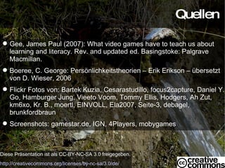 Quellen Diese Präsentation ist als CC-BY-NC-SA 3.0 freigegeben. http://creativecommons.org/licenses/by-nc-sa/3.0/de/ Gee, James Paul (2007): What video games have to teach us about learning and literacy. Rev. and updated ed. Basingstoke: Palgrave Macmillan. Boeree, C. George: Persönlichkeitstheorien – Erik Erikson – übersetzt von D. Wieser, 2006 Flickr Fotos von: Bartek Kuzia, Cesarastudillo, focus2capture, Daniel Y. Go, Hamburger Jung, Vieeto Voom, Tommy Ellis, Hodgers, Ah Zut, km6xo, Kr. B., moertl, EINVOLL, Ela2007, Seite-3, debagel, brunkfordbraun Screenshots: gamestar.de, IGN, 4Players, mobygames 