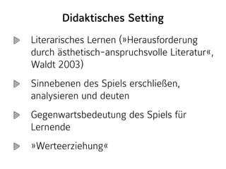 Literarisches Lernen (»Herausforderung
durch ästhetisch-anspruchsvolle Literatur«,
Waldt 2003)
Sinnebenen des Spiels erschließen,
analysieren und deuten
Gegenwartsbedeutung des Spiels für
Lernende
»Werteerziehung«
Didaktisches Setting
 