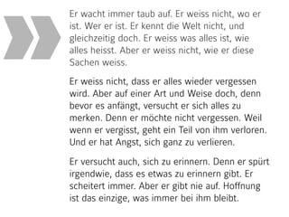 Er wacht immer taub auf. Er weiss nicht, wo er
ist. Wer er ist. Er kennt die Welt nicht, und
gleichzeitig doch. Er weiss was alles ist, wie
alles heisst. Aber er weiss nicht, wie er diese
Sachen weiss.  
Er weiss nicht, dass er alles wieder vergessen
wird. Aber auf einer Art und Weise doch, denn
bevor es anfängt, versucht er sich alles zu
merken. Denn er möchte nicht vergessen. Weil
wenn er vergisst, geht ein Teil von ihm verloren.
Und er hat Angst, sich ganz zu verlieren.
Er versucht auch, sich zu erinnern. Denn er spürt
irgendwie, dass es etwas zu erinnern gibt. Er
scheitert immer. Aber er gibt nie auf. Hoffnung
ist das einzige, was immer bei ihm bleibt.
»
 