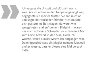 Ich vergass die Uhrzeit und plötzlich war ich
weg. Als ich unten an der Treppe angelangt war,
begegnete ich meiner Mutter. Sie sah mich an
und sagte mit trockener Stimme: «Ich musste
dich gestern ins Bett tragen, du warst wie
weggetreten und auf deinem Bildschirm waren
nur noch schwarze Schwaden zu erkennen.» Mir
kam keine Antwort in den Sinn. Doch ich
wusste, welch dunkler Macht ich entgangen war.
Denn irgendwo sass ein Magier namens Maxwell
und er wusste, dass er dieses eine Mal versagt
hatte.
»
 