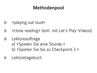 »playing out loud«
»close reading« (evtl. mit Let’s Play-Videos)
Lektüreaufträge  
a) »Spielen Sie eine Stunde.« 
b) »Spielen Sie bis zu Checkpoint 3.«
Lektüretagebuch
Methodenpool
 