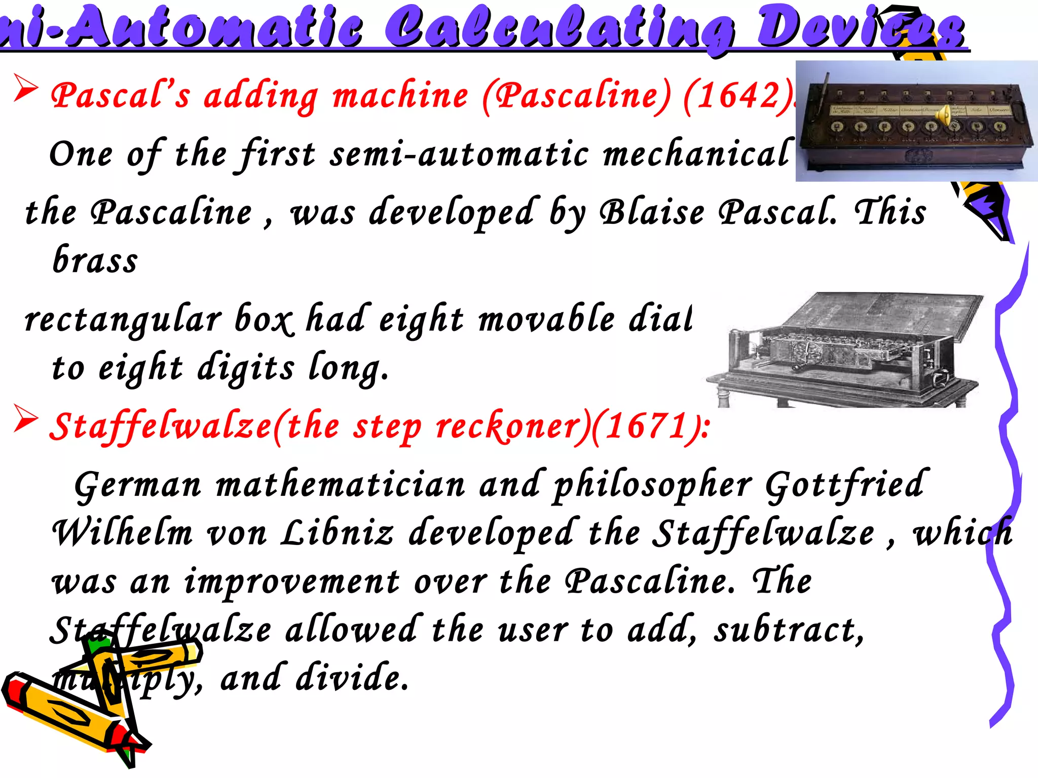 mi-Automatic Calculating Devices
 Pascal’s adding machine (Pascaline) (1642):
One of the first semi-automatic mechanical devices,
the Pascaline , was developed by Blaise Pascal. This
brass
rectangular box had eight movable dials to add sums up
to eight digits long.
 Staffelwalze(the step reckoner)(1671):
German mathematician and philosopher Gottfried
Wilhelm von Libniz developed the Staffelwalze , which
was an improvement over the Pascaline. The
Staffelwalze allowed the user to add, subtract,
multiply, and divide.

 
