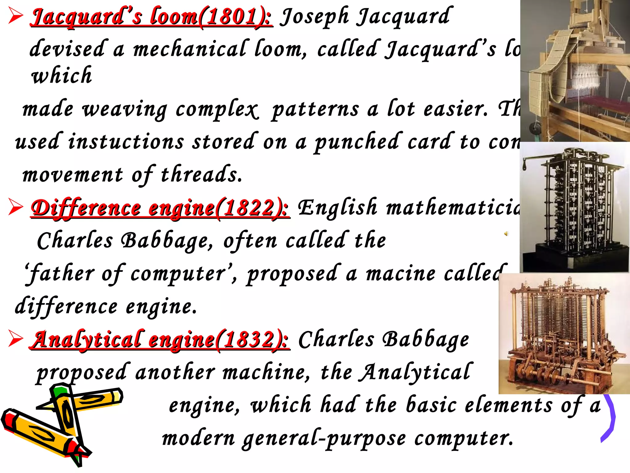  Jacquard’s loom(1801): Joseph Jacquard
devised a mechanical loom, called Jacquard’s loom,
which
made weaving complex patterns a lot easier. The device
used instuctions stored on a punched card to control the
movement of threads.
 Difference engine(1822): English mathematician
Charles Babbage, often called the
‘father of computer’, proposed a macine called
difference engine.
 Analytical engine(1832): Charles Babbage
proposed another machine, the Analytical
engine, which had the basic elements of a
modern general-purpose computer.

 