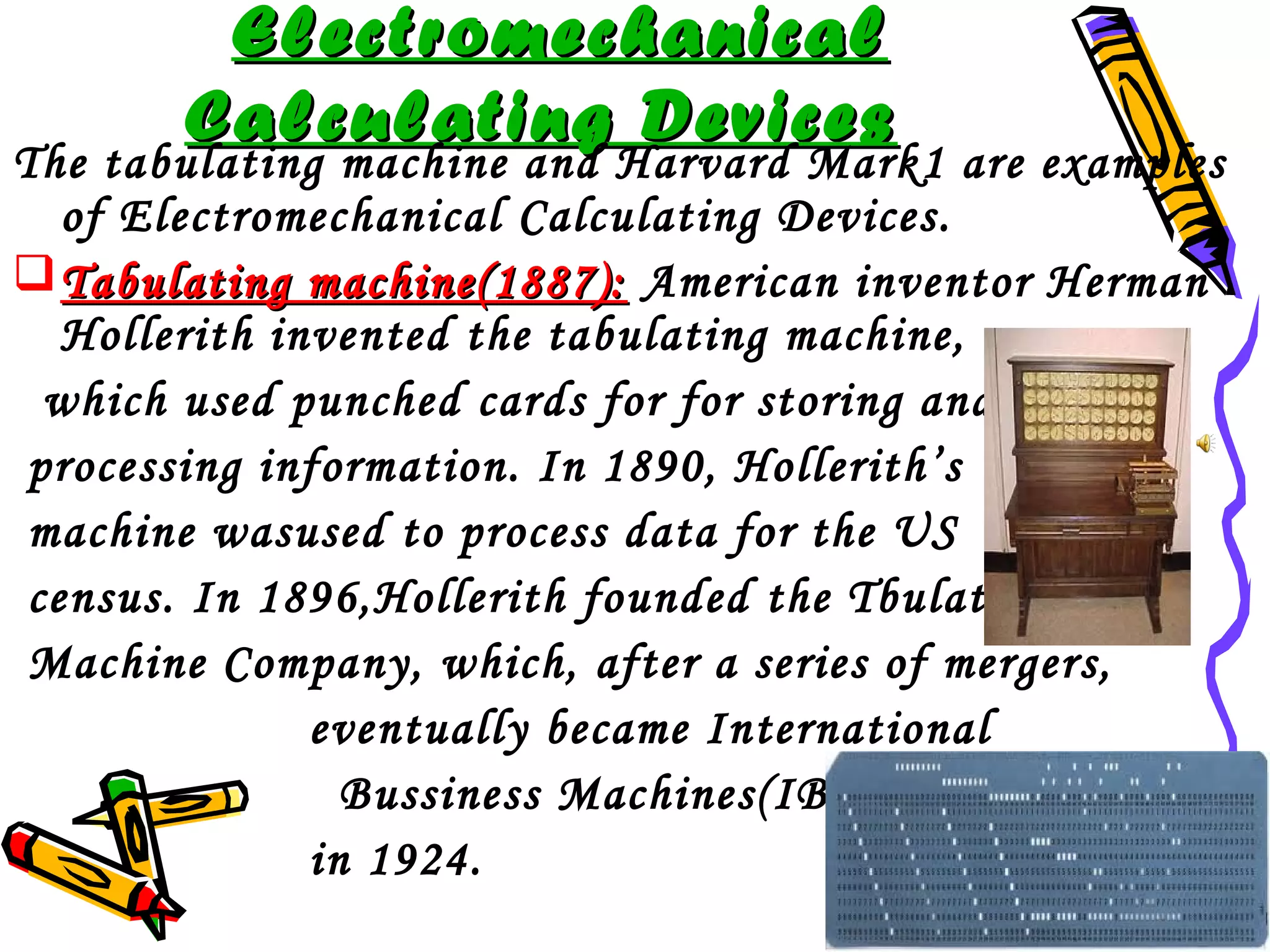 Electromechanical
Calculating Devices

The tabulating machine and Harvard Mark1 are examples
of Electromechanical Calculating Devices.
 Tabulating machine(1887): American inventor Herman
Hollerith invented the tabulating machine,
which used punched cards for for storing and
processing information. In 1890, Hollerith’s
machine wasused to process data for the US
census. In 1896,Hollerith founded the Tbulating
Machine Company, which, after a series of mergers,
eventually became International
Bussiness Machines(IBM)
in 1924.

 