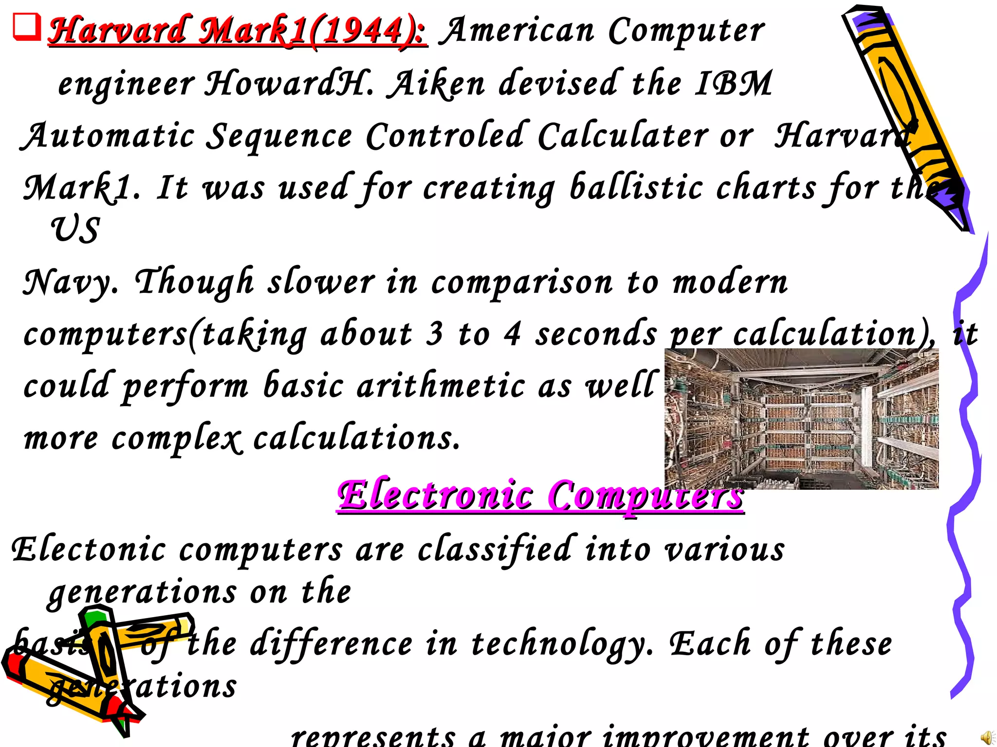  Harvard Mark1(1944): American Computer
engineer HowardH. Aiken devised the IBM
Automatic Sequence Controled Calculater or Harvard
Mark1. It was used for creating ballistic charts for the
US
Navy. Though slower in comparison to modern
computers(taking about 3 to 4 seconds per calculation), it
could perform basic arithmetic as well as
more complex calculations.

Electronic Computers
Electonic computers are classified into various
generations on the
basis of the difference in technology. Each of these
generations

 