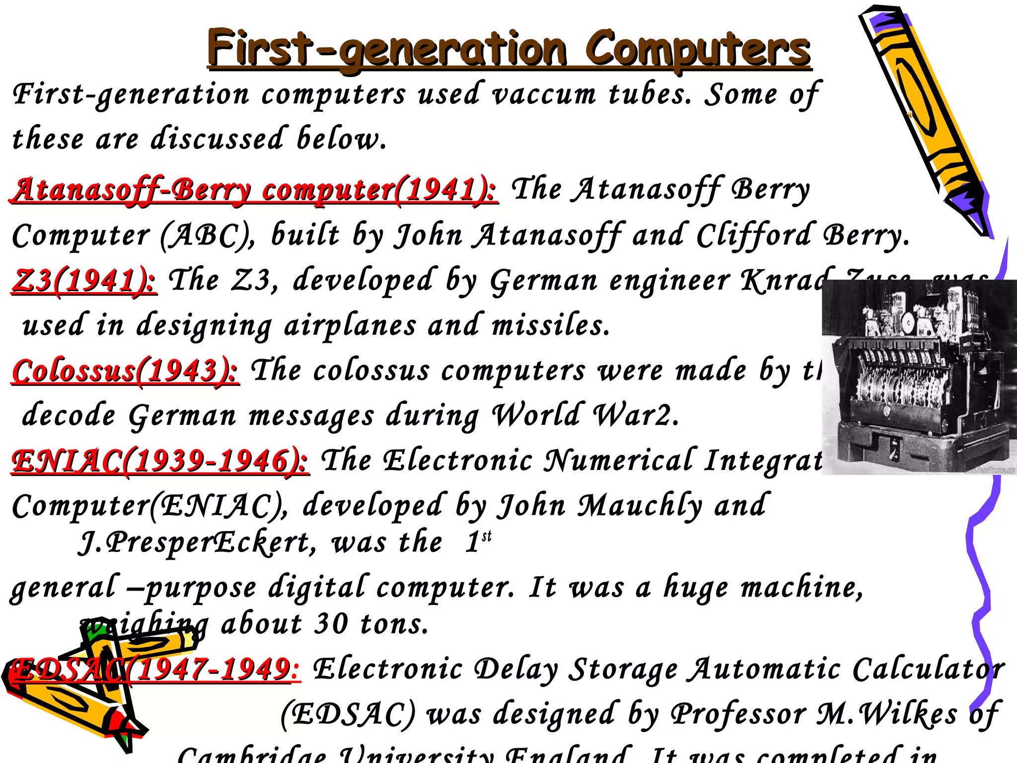 First-generation Computers

First-generation computers used vaccum tubes. Some of
these are discussed below.
Atanasoff-Berry computer(1941): The Atanasoff Berry
Computer (ABC), built by John Atanasoff and Clifford Berry.
Z3(1941): The Z3, developed by German engineer Knrad Zuse, was
used in designing airplanes and missiles.
Colossus(1943): The colossus computers were made by the British to
decode German messages during World War2.
ENIAC(1939-1946): The Electronic Numerical Integrator and
Computer(ENIAC), developed by John Mauchly and
J.PresperEckert, was the 1 st
general –purpose digital computer. It was a huge machine,
weighing about 30 tons.
EDSAC(1947-1949: Electronic Delay Storage Automatic Calculator
EDSAC(1947-1949
(EDSAC) was designed by Professor M.Wilkes of

 