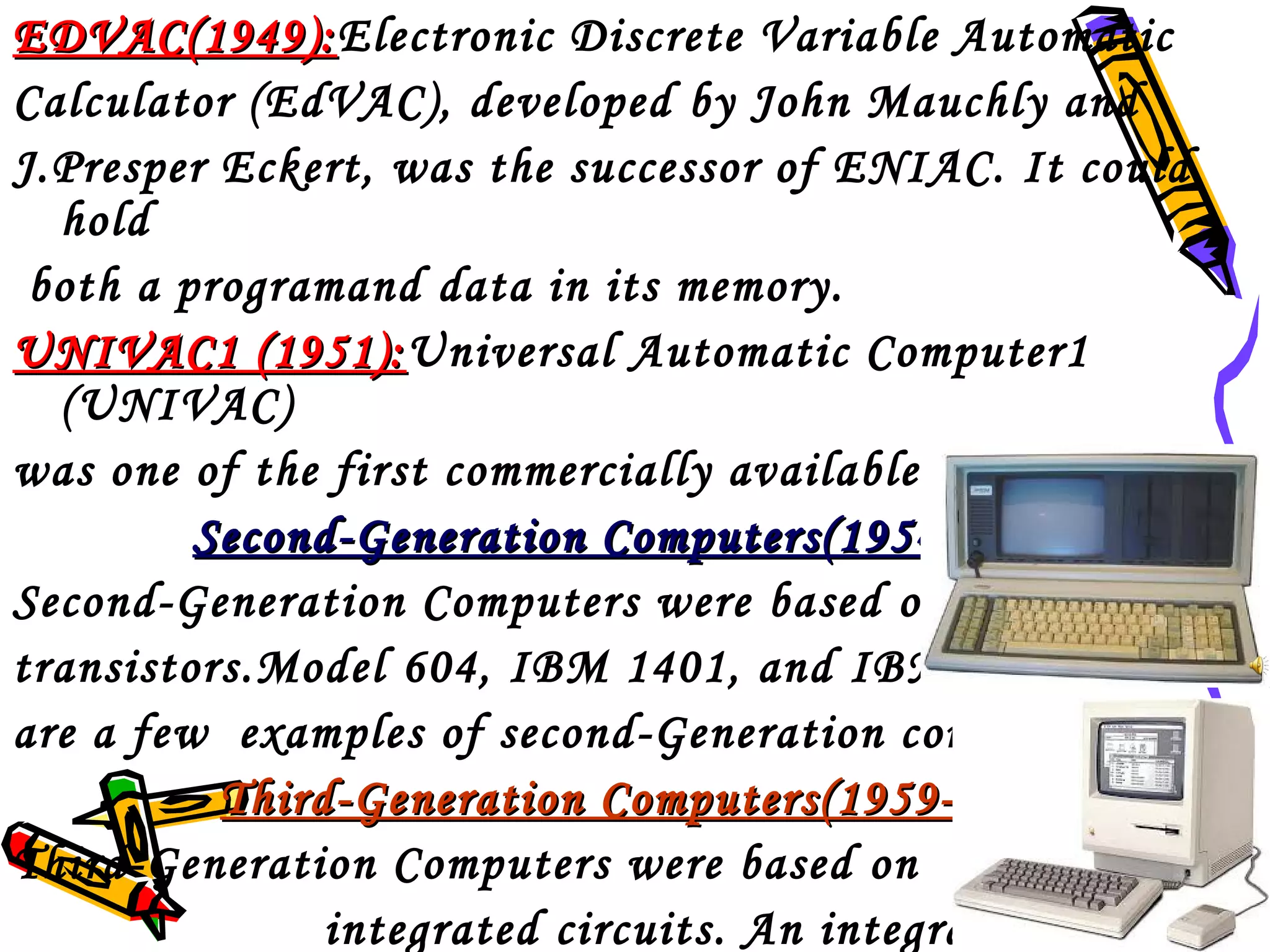 EDVAC(1949):Electronic Discrete Variable Automatic
EDVAC(1949):
Calculator (EdVAC), developed by John Mauchly and
J.Presper Eckert, was the successor of ENIAC. It could
hold
both a programand data in its memory.
UNIVAC1 (1951):Universal Automatic Computer1
(1951):
(UNIVAC)
was one of the first commercially available computers.
Second-Generation Computers(1954-1959)
Second-Generation Computers were based on
transistors.Model 604, IBM 1401, and IBM 1620
are a few examples of second-Generation computers.
Third-Generation Computers(1959-1971)
Third-Generation Computers were based on
integrated circuits. An integrated circuit

 
