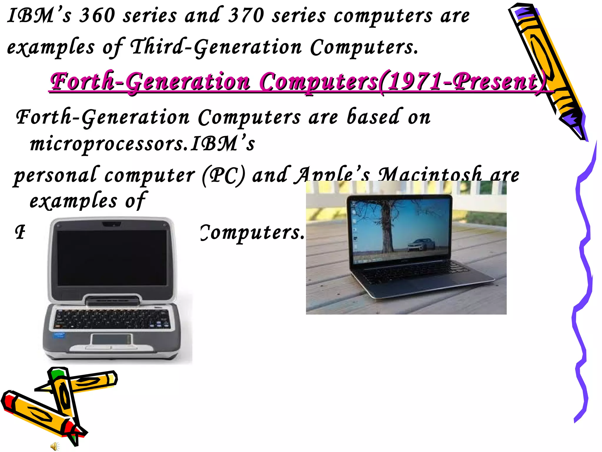 IBM’s 360 series and 370 series computers are
examples of Third-Generation Computers.

Forth-Generation Computers(1971-Present)
Forth-Generation Computers are based on
microprocessors.IBM’s
personal computer (PC) and Apple’s Macintosh are
examples of
Forth-Generation Computers.

 