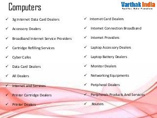  3g Internet Data Card Dealers
 Accessory Dealers
 Broadband Internet Service Providers
 Cartridge Refilling Services
 Cyber Cafes
 Data Card Dealers
 All Dealers
 Internet and Services
 Printer Cartridge Dealers
 Printer Dealers
 Internet Card Dealers
 Internet Connection Broadband
 Internet Providers
 Laptop Accessory Dealers
 Laptop Battery Dealers
 Monitor Dealers
 Networking Equipments
 Peripheral Dealers
 Peripherals Products And Services
 Routers
Computers
 