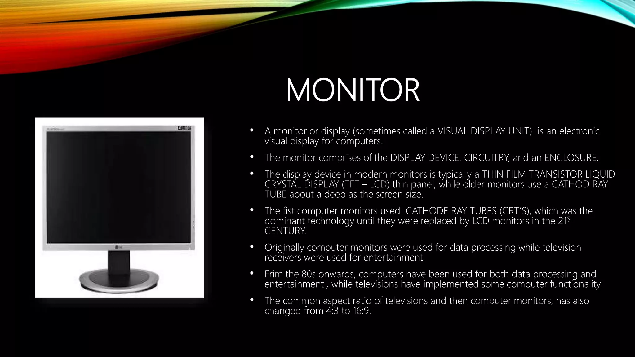 MONITOR
• A monitor or display (sometimes called a VISUAL DISPLAY UNIT) is an electronic
visual display for computers.
• The monitor comprises of the DISPLAY DEVICE, CIRCUITRY, and an ENCLOSURE.
• The display device in modern monitors is typically a THIN FILM TRANSISTOR LIQUID
CRYSTAL DISPLAY (TFT – LCD) thin panel, while older monitors use a CATHOD RAY
TUBE about a deep as the screen size.
• The fist computer monitors used CATHODE RAY TUBES (CRT’S), which was the
dominant technology until they were replaced by LCD monitors in the 21ST
CENTURY.
• Originally computer monitors were used for data processing while television
receivers were used for entertainment.
• Frim the 80s onwards, computers have been used for both data processing and
entertainment , while televisions have implemented some computer functionality.
• The common aspect ratio of televisions and then computer monitors, has also
changed from 4:3 to 16:9.
 
