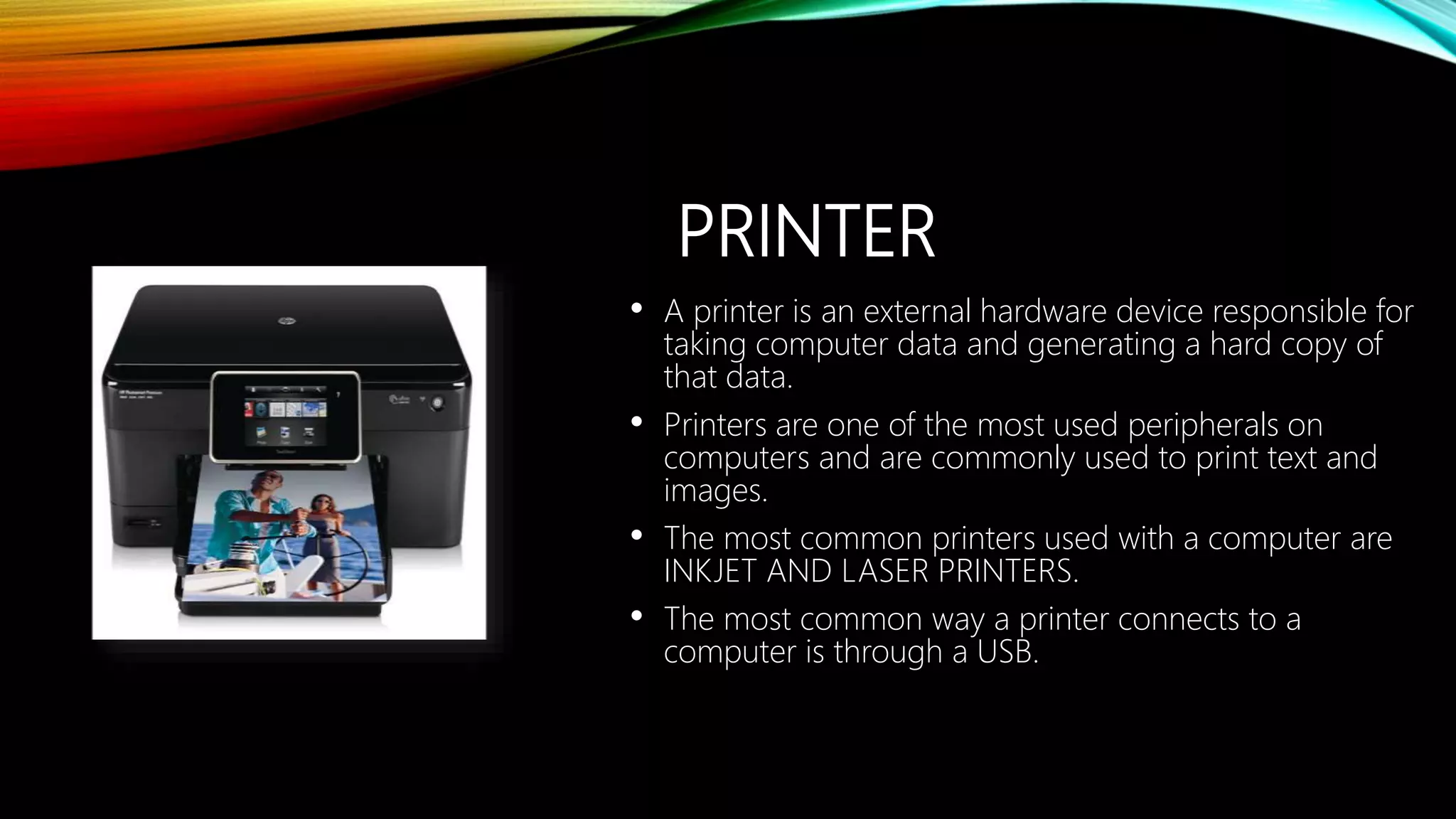 PRINTER
• A printer is an external hardware device responsible for
taking computer data and generating a hard copy of
that data.
• Printers are one of the most used peripherals on
computers and are commonly used to print text and
images.
• The most common printers used with a computer are
INKJET AND LASER PRINTERS.
• The most common way a printer connects to a
computer is through a USB.
 