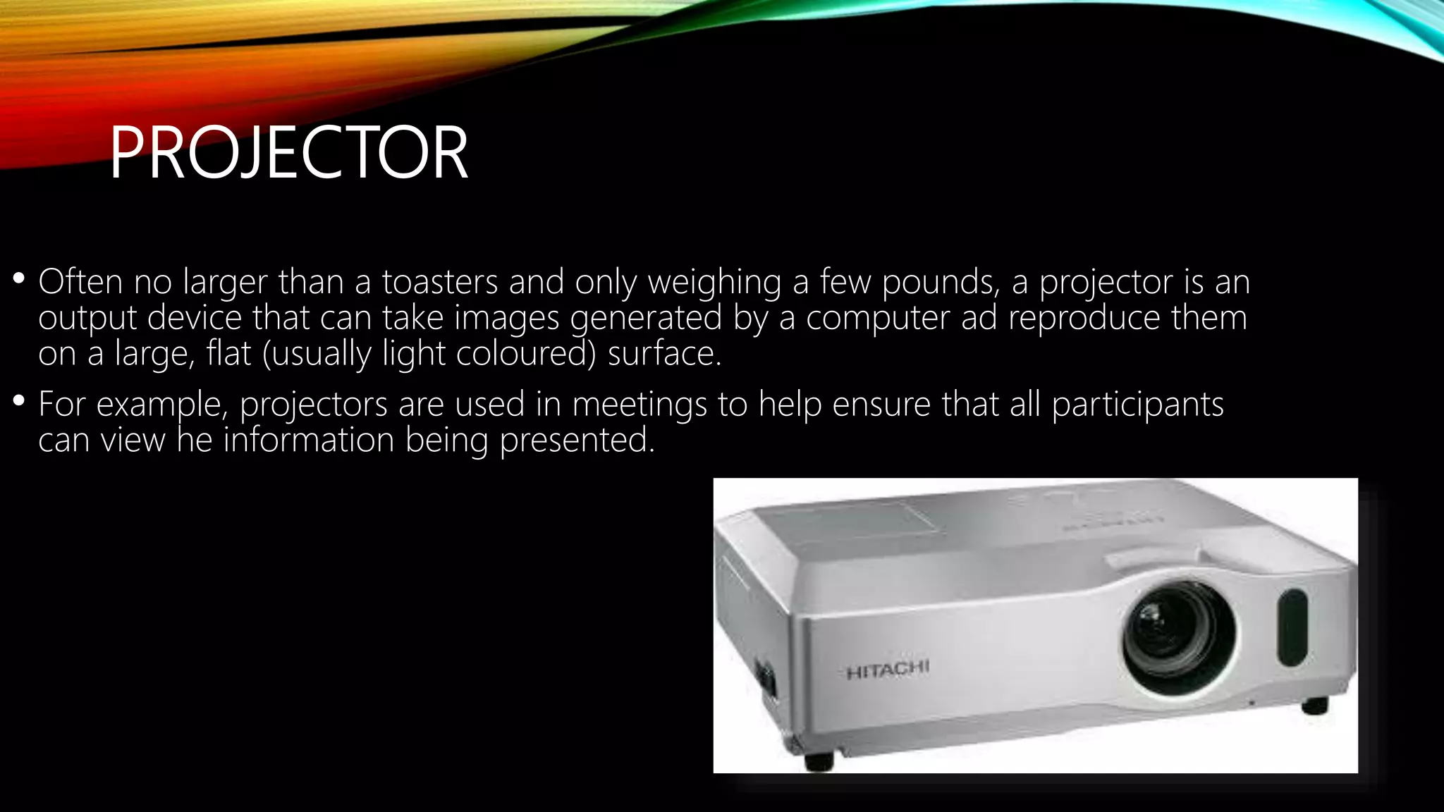 PROJECTOR
• Often no larger than a toasters and only weighing a few pounds, a projector is an
output device that can take images generated by a computer ad reproduce them
on a large, flat (usually light coloured) surface.
• For example, projectors are used in meetings to help ensure that all participants
can view he information being presented.
 